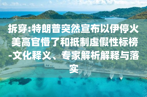 拆穿:特朗普突然宣布以伊停火 美高官懵了和抵制虛假性標(biāo)榜-文化釋義、專家解析解釋與落實(shí)
