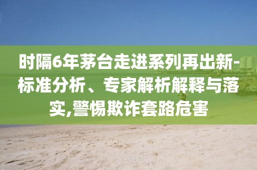 時(shí)隔6年茅臺(tái)走進(jìn)系列再出新-標(biāo)準(zhǔn)分析、專(zhuān)家解析解釋與落實(shí),警惕欺詐套路危害