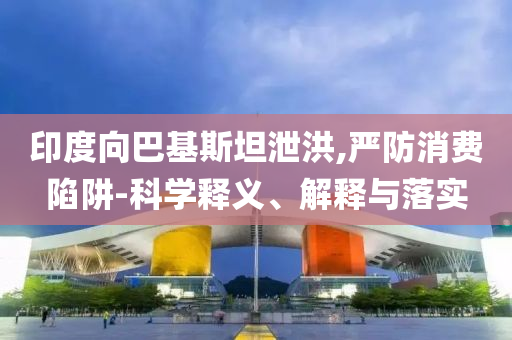 印度向巴基斯坦泄洪,嚴(yán)防消費(fèi)陷阱-科學(xué)釋義、解釋與落實(shí)