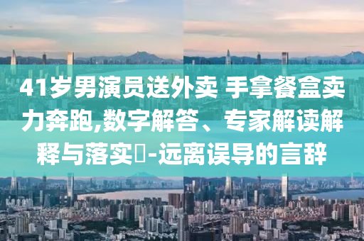 41歲男演員送外賣 手拿餐盒賣力奔跑,數(shù)字解答、專家解讀解釋與落實(shí)?-遠(yuǎn)離誤導(dǎo)的言辭