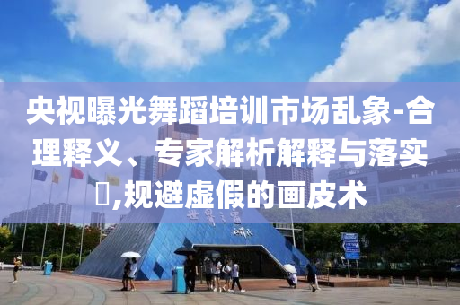 央視曝光舞蹈培訓(xùn)市場亂象-合理釋義、專家解析解釋與落實(shí)?,規(guī)避虛假的畫皮術(shù)