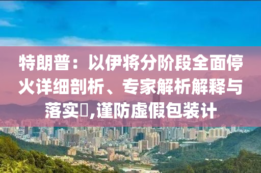 特朗普：以伊將分階段全面?；鹪敿?xì)剖析、專家解析解釋與落實(shí)?,謹(jǐn)防虛假包裝計(jì)