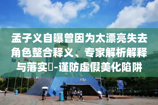 孟子義自曝曾因?yàn)樘潦ソ巧厢屃x、專家解析解釋與落實(shí)?-謹(jǐn)防虛假美化陷阱