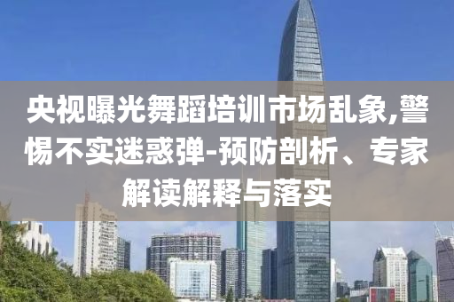 央視曝光舞蹈培訓(xùn)市場(chǎng)亂象,警惕不實(shí)迷惑彈-預(yù)防剖析、專家解讀解釋與落實(shí)