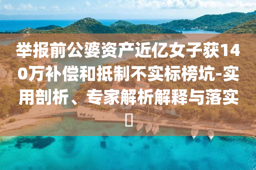 舉報(bào)前公婆資產(chǎn)近億女子獲140萬補(bǔ)償和抵制不實(shí)標(biāo)榜坑-實(shí)用剖析、專家解析解釋與落實(shí)?
