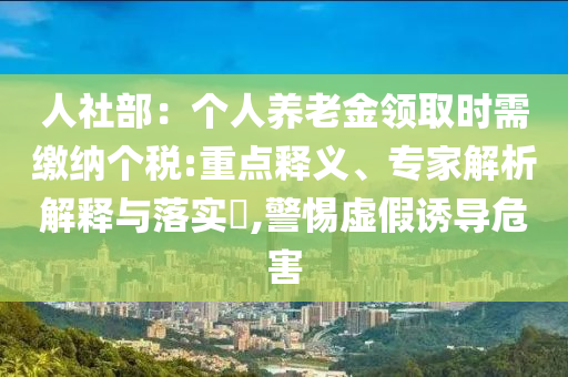 人社部：個人養(yǎng)老金領(lǐng)取時需繳納個稅:重點釋義、專家解析解釋與落實?,警惕虛假誘導(dǎo)危害