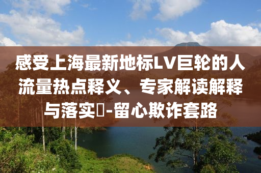 感受上海最新地標(biāo)LV巨輪的人流量熱點(diǎn)釋義、專家解讀解釋與落實(shí)?-留心欺詐套路