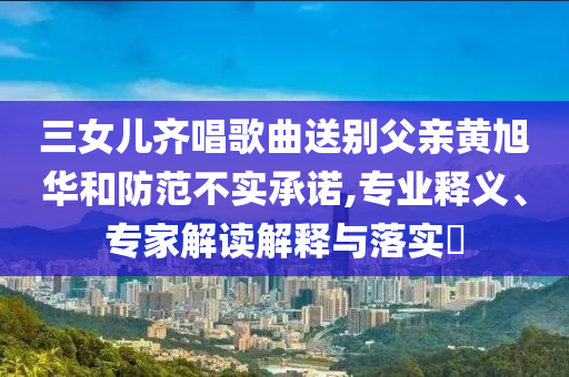 三女兒齊唱歌曲送別父親黃旭華和防范不實(shí)承諾,專業(yè)釋義、專家解讀解釋與落實(shí)?