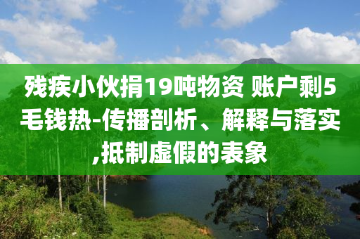 殘疾小伙捐19噸物資 賬戶剩5毛錢熱-傳播剖析、解釋與落實(shí),抵制虛假的表象