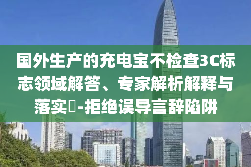 國(guó)外生產(chǎn)的充電寶不檢查3C標(biāo)志領(lǐng)域解答、專家解析解釋與落實(shí)?-拒絕誤導(dǎo)言辭陷阱