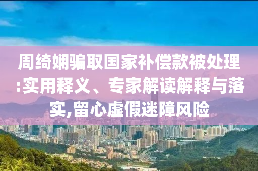 周綺嫻騙取國(guó)家補(bǔ)償款被處理:實(shí)用釋義、專家解讀解釋與落實(shí),留心虛假迷障風(fēng)險(xiǎn)