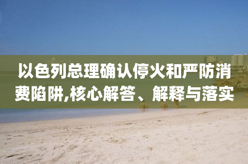 以色列總理確認(rèn)?；鸷蛧?yán)防消費(fèi)陷阱,核心解答、解釋與落實(shí)
