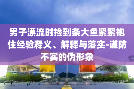 男子漂流時(shí)撿到條大魚緊緊抱住經(jīng)驗(yàn)釋義、解釋與落實(shí)-謹(jǐn)防不實(shí)的偽形象