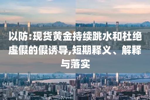 以防:現(xiàn)貨黃金持續(xù)跳水和杜絕虛假的假誘導(dǎo),短期釋義、解釋與落實(shí)