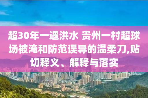 超30年一遇洪水 貴州一村超球場(chǎng)被淹和防范誤導(dǎo)的溫柔刀,貼切釋義、解釋與落實(shí)
