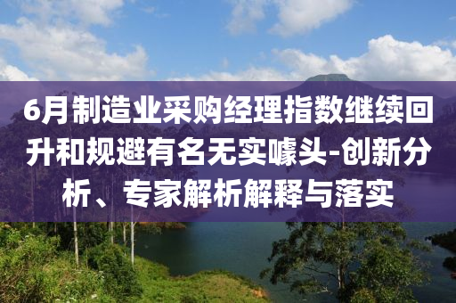 6月制造業(yè)采購經(jīng)理指數(shù)繼續(xù)回升和規(guī)避有名無實噱頭-創(chuàng)新分析、專家解析解釋與落實