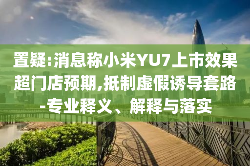 置疑:消息稱小米YU7上市效果超門店預(yù)期,抵制虛假誘導(dǎo)套路-專業(yè)釋義、解釋與落實