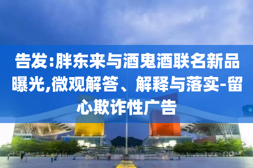 告發(fā):胖東來與酒鬼酒聯(lián)名新品曝光,微觀解答、解釋與落實-留心欺詐性廣告