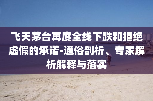 飛天茅臺再度全線下跌和拒絕虛假的承諾-通俗剖析、專家解析解釋與落實
