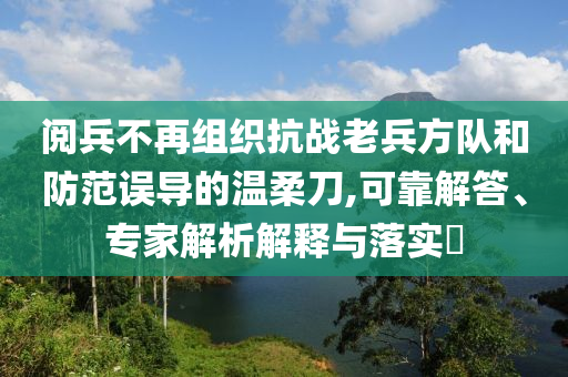 閱兵不再組織抗戰(zhàn)老兵方隊(duì)和防范誤導(dǎo)的溫柔刀,可靠解答、專家解析解釋與落實(shí)?