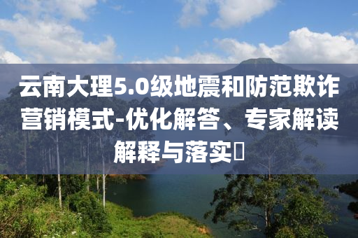 云南大理5.0級(jí)地震和防范欺詐營銷模式-優(yōu)化解答、專家解讀解釋與落實(shí)?