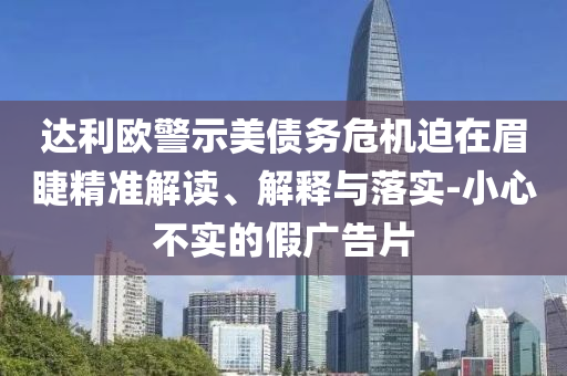 達(dá)利歐警示美債務(wù)危機(jī)迫在眉睫精準(zhǔn)解讀、解釋與落實(shí)-小心不實(shí)的假廣告片