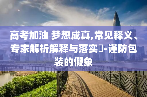 高考加油 夢想成真,常見釋義、專家解析解釋與落實(shí)?-謹(jǐn)防包裝的假象
