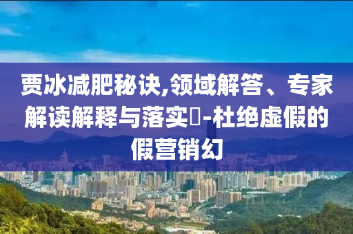 賈冰減肥秘訣,領(lǐng)域解答、專家解讀解釋與落實(shí)?-杜絕虛假的假營銷幻