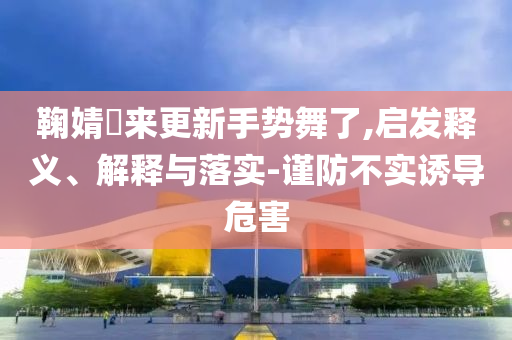 鞠婧祎來更新手勢舞了,啟發(fā)釋義、解釋與落實(shí)-謹(jǐn)防不實(shí)誘導(dǎo)危害