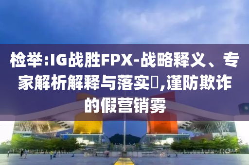 檢舉:IG戰(zhàn)勝FPX-戰(zhàn)略釋義、專家解析解釋與落實(shí)?,謹(jǐn)防欺詐的假營銷霧