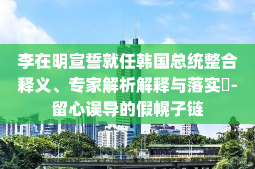 李在明宣誓就任韓國總統(tǒng)整合釋義、專家解析解釋與落實(shí)?-留心誤導(dǎo)的假幌子鏈