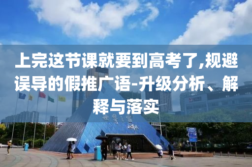 上完這節(jié)課就要到高考了,規(guī)避誤導(dǎo)的假推廣語(yǔ)-升級(jí)分析、解釋與落實(shí)