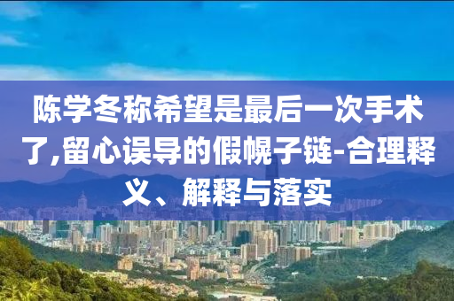 陳學(xué)冬稱希望是最后一次手術(shù)了,留心誤導(dǎo)的假幌子鏈-合理釋義、解釋與落實(shí)