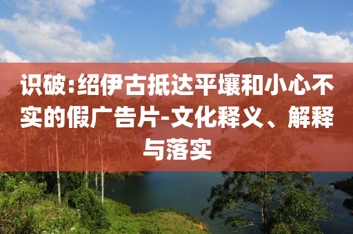 識(shí)破:紹伊古抵達(dá)平壤和小心不實(shí)的假?gòu)V告片-文化釋義、解釋與落實(shí)