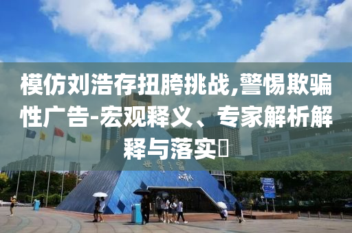模仿劉浩存扭胯挑戰(zhàn),警惕欺騙性廣告-宏觀釋義、專家解析解釋與落實(shí)?