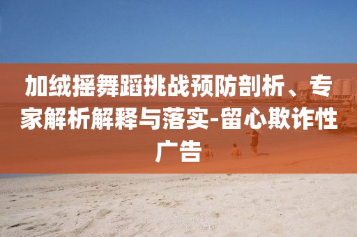 加絨搖舞蹈挑戰(zhàn)預(yù)防剖析、專家解析解釋與落實(shí)-留心欺詐性廣告