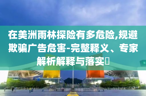 在美洲雨林探險有多危險,規(guī)避欺騙廣告危害-完整釋義、專家解析解釋與落實(shí)?