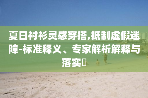 夏日襯衫靈感穿搭,抵制虛假迷障-標(biāo)準(zhǔn)釋義、專家解析解釋與落實(shí)?
