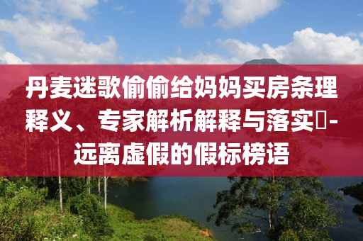 丹麥迷歌偷偷給媽媽買房條理釋義、專家解析解釋與落實(shí)?-遠(yuǎn)離虛假的假標(biāo)榜語