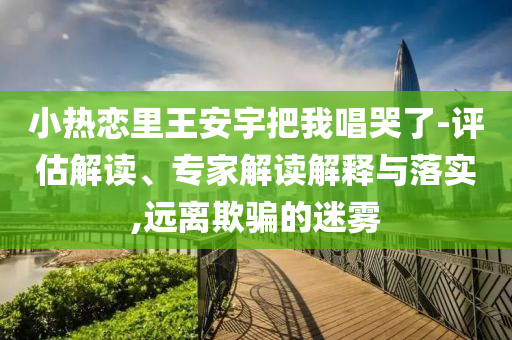 小熱戀里王安宇把我唱哭了-評估解讀、專家解讀解釋與落實(shí),遠(yuǎn)離欺騙的迷霧