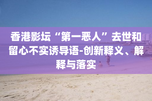 香港影壇“第一惡人”去世和留心不實(shí)誘導(dǎo)語-創(chuàng)新釋義、解釋與落實(shí)