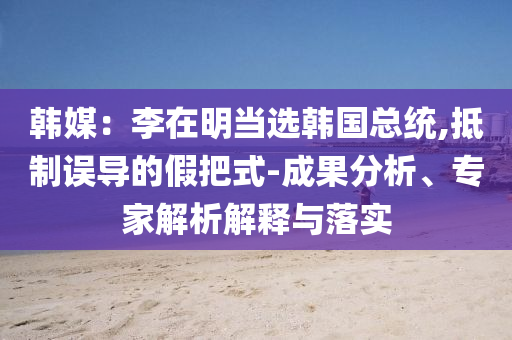 韓媒：李在明當(dāng)選韓國總統(tǒng),抵制誤導(dǎo)的假把式-成果分析、專家解析解釋與落實(shí)