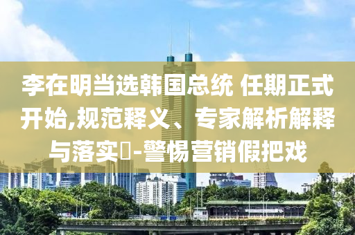 李在明當(dāng)選韓國總統(tǒng) 任期正式開始,規(guī)范釋義、專家解析解釋與落實(shí)?-警惕營銷假把戲