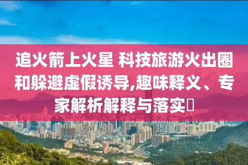 追火箭上火星 科技旅游火出圈和躲避虛假誘導(dǎo),趣味釋義、專家解析解釋與落實(shí)?