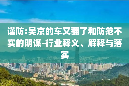 謹(jǐn)防:吳京的車又翻了和防范不實(shí)的陰謀-行業(yè)釋義、解釋與落實(shí)