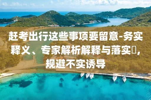 趕考出行這些事項(xiàng)要留意-務(wù)實(shí)釋義、專家解析解釋與落實(shí)?,規(guī)避不實(shí)誘導(dǎo)