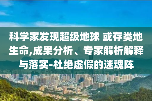 科學(xué)家發(fā)現(xiàn)超級(jí)地球 或存類地生命,成果分析、專家解析解釋與落實(shí)-杜絕虛假的迷魂陣