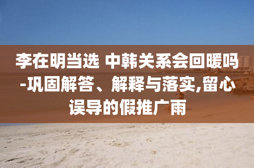 李在明當(dāng)選 中韓關(guān)系會(huì)回暖嗎-鞏固解答、解釋與落實(shí),留心誤導(dǎo)的假推廣雨