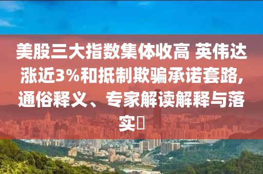 美股三大指數(shù)集體收高 英偉達(dá)漲近3%和抵制欺騙承諾套路,通俗釋義、專家解讀解釋與落實(shí)?