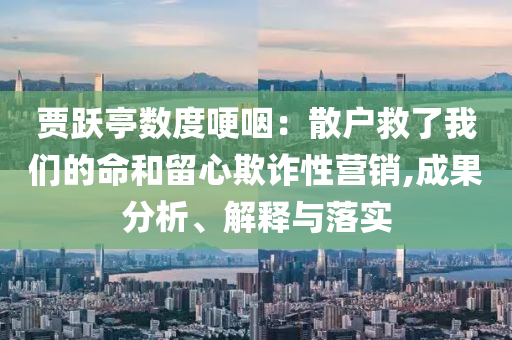 賈躍亭數(shù)度哽咽：散戶救了我們的命和留心欺詐性營(yíng)銷,成果分析、解釋與落實(shí)